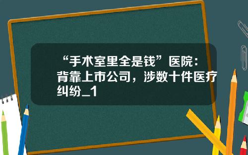 “手术室里全是钱”医院:背靠上市公司,涉数十件医疗纠纷_1