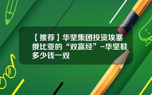 【推荐】华坚集团投资埃塞俄比亚的“双赢经”-华坚鞋多少钱一双