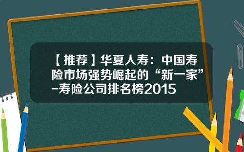 【推荐】华夏人寿：中国寿险市场强势崛起的“新一家”-寿险公司排名榜2015