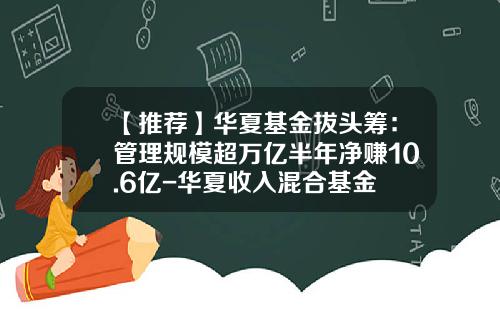 【推荐】华夏基金拔头筹:管理规模超万亿半年净赚10.6亿-华夏收入混合基金