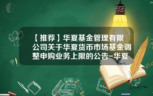 【推荐】华夏基金管理有限公司关于华夏货币市场基金调整申购业务上限的公告-华夏基金登陆