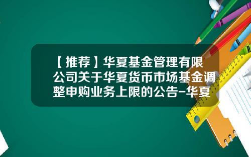 【推荐】华夏基金管理有限公司关于华夏货币市场基金调整申购业务上限的公告-华夏货币a多少钱