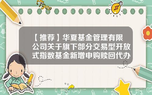 【推荐】华夏基金管理有限公司关于旗下部分交易型开放式指数基金新增申购赎回代办证券公司的公告-华夏基金公司官方网站