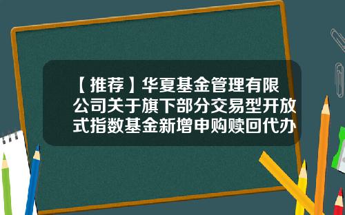 【推荐】华夏基金管理有限公司关于旗下部分交易型开放式指数基金新增申购赎回代办证券公司的公告-华夏基金官网首页