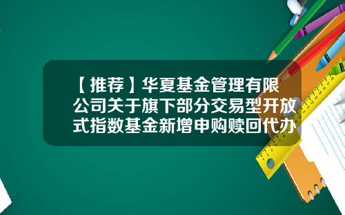 【推荐】华夏基金管理有限公司关于旗下部分交易型开放式指数基金新增申购赎回代办证券公司的公告-华夏基金官网