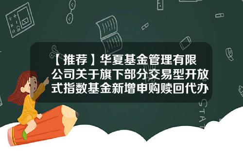 【推荐】华夏基金管理有限公司关于旗下部分交易型开放式指数基金新增申购赎回代办证券公司的公告-华夏基金网上交易系统