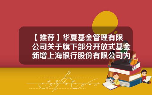 【推荐】华夏基金管理有限公司关于旗下部分开放式基金新增上海银行股份有限公司为代销机构的公告-华夏基金上海