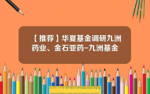 【推荐】华夏基金调研九洲药业、金石亚药-九洲基金