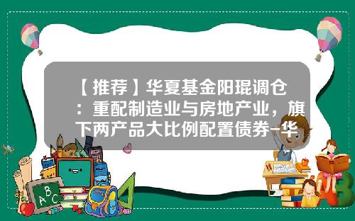 【推荐】华夏基金阳琨调仓:重配制造业与房地产业,旗下两产品大比例配置债券-华夏回报二号基金
