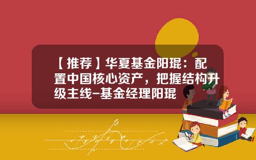 【推荐】华夏基金阳琨:配置中国核心资产,把握结构升级主线-基金经理阳琨