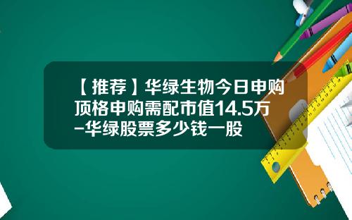 【推荐】华绿生物今日申购顶格申购需配市值14.5万-华绿股票多少钱一股