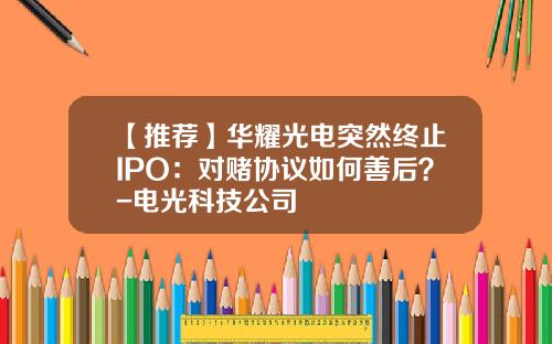 【推荐】华耀光电突然终止IPO：对赌协议如何善后？-电光科技公司