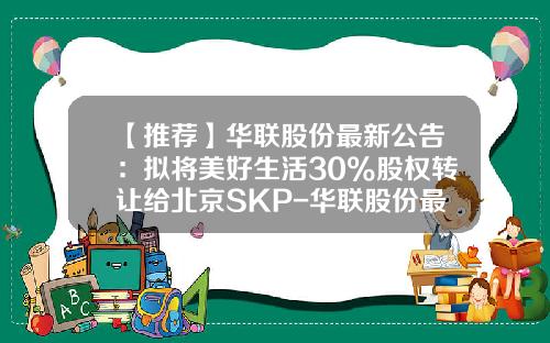 【推荐】华联股份最新公告:拟将美好生活30%股权转让给北京SKP-华联股份最高价多少