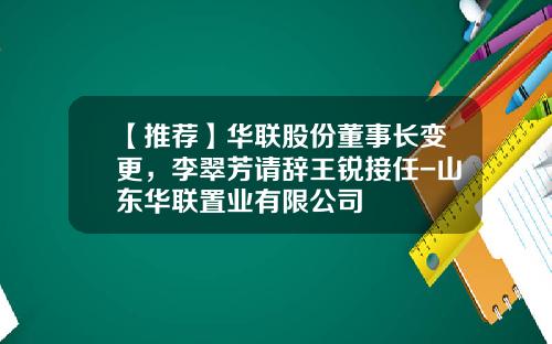 【推荐】华联股份董事长变更,李翠芳请辞王锐接任-山东华联置业有限公司