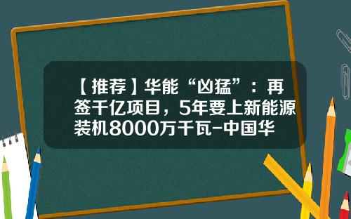 【推荐】华能“凶猛”:再签千亿项目,5年要上新能源装机8000万千瓦-中国华能青海分公司