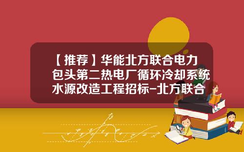 【推荐】华能北方联合电力包头第二热电厂循环冷却系统水源改造工程招标-北方联合电力有限责任公司包头第二热电厂