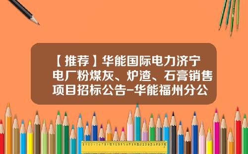 【推荐】华能国际电力济宁电厂粉煤灰、炉渣、石膏销售项目招标公告-华能福州分公司粉煤灰开发公司