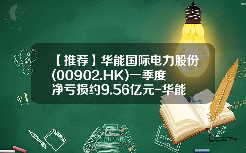 【推荐】华能国际电力股份(00902.HK)一季度净亏损约9.56亿元-华能股份每股多少钱