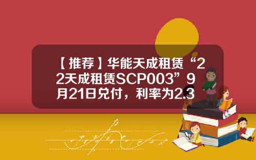 【推荐】华能天成租赁“22天成租赁SCP003”9月21日兑付,利率为2.39%-中国华能集团公司融资租赁
