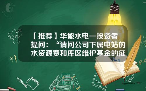 【推荐】华能水电—投资者提问:“请问公司下属电站的水资源费和库区维护基金的征收标准都是多少?谢谢!”-库区基金