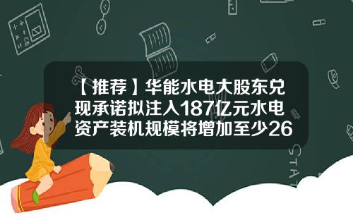 【推荐】华能水电大股东兑现承诺拟注入187亿元水电资产装机规模将增加至少263万千瓦-中国华能集团水电开发公司