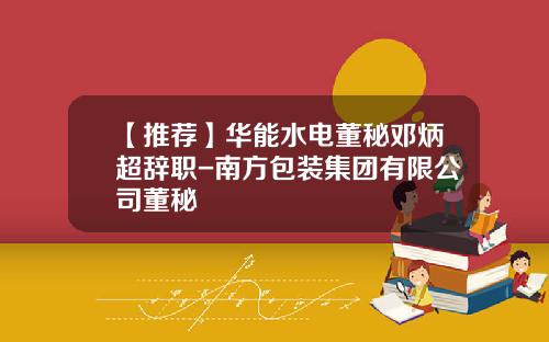 【推荐】华能水电董秘邓炳超辞职-南方包装集团有限公司董秘