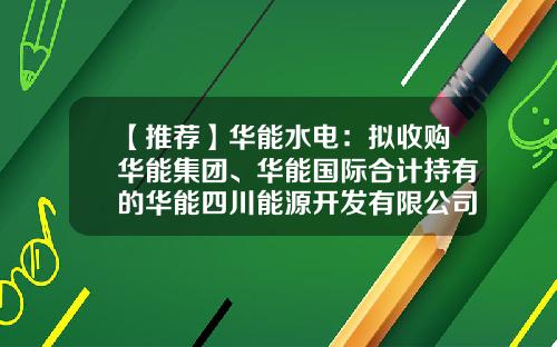 【推荐】华能水电：拟收购华能集团、华能国际合计持有的华能四川能源开发有限公司100%股权-华能四川分公司
