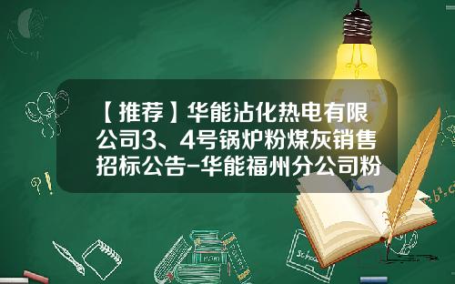 【推荐】华能沾化热电有限公司3、4号锅炉粉煤灰销售招标公告-华能福州分公司粉煤灰开发公司