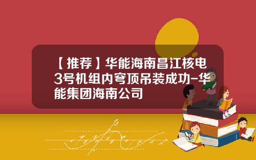 【推荐】华能海南昌江核电3号机组内穹顶吊装成功-华能集团海南公司