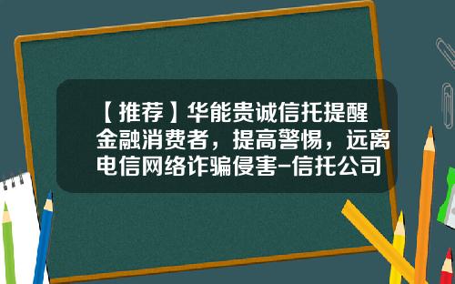 【推荐】华能贵诚信托提醒金融消费者,提高警惕,远离电信网络诈骗侵害-信托公司打电话恐吓