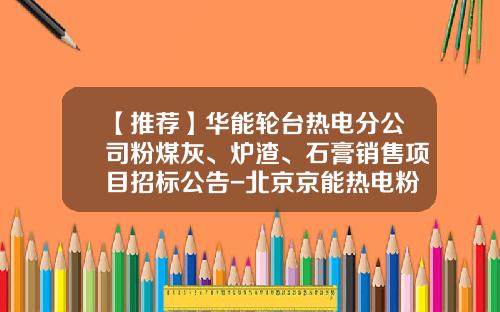 【推荐】华能轮台热电分公司粉煤灰、炉渣、石膏销售项目招标公告-北京京能热电粉煤灰工业有限公司