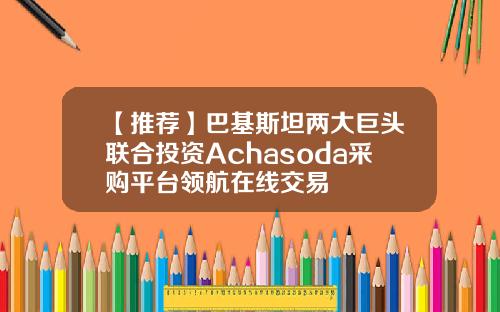 【推荐】巴基斯坦两大巨头联合投资Achasoda采购平台领航在线交易