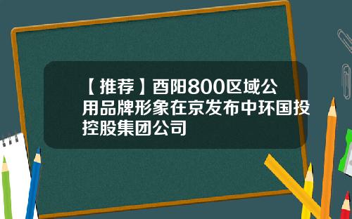 【推荐】酉阳800区域公用品牌形象在京发布中环国投控股集团公司