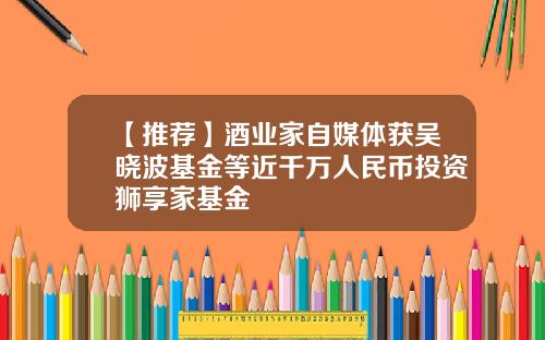 【推荐】酒业家自媒体获吴晓波基金等近千万人民币投资狮享家基金