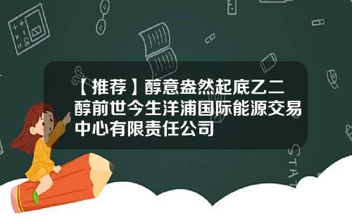 【推荐】醇意盎然起底乙二醇前世今生洋浦国际能源交易中心有限责任公司