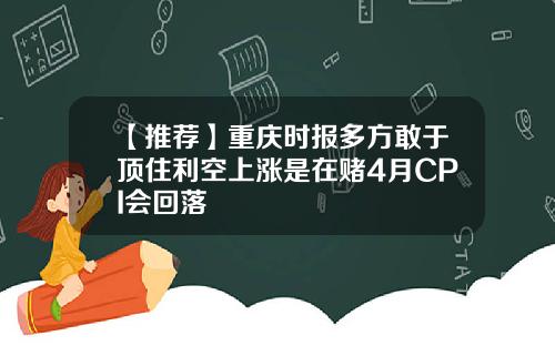 【推荐】重庆时报多方敢于顶住利空上涨是在赌4月CPI会回落