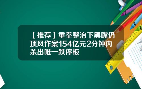 【推荐】重拳整治下黑嘴仍顶风作案154亿元2分钟内杀出唯一跌停板