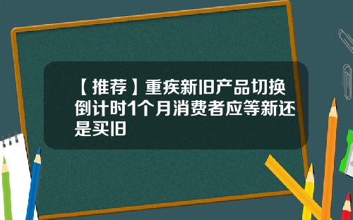 【推荐】重疾新旧产品切换倒计时1个月消费者应等新还是买旧