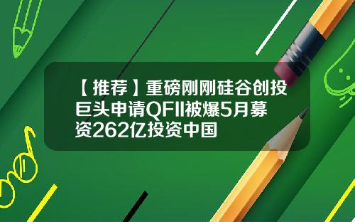 【推荐】重磅刚刚硅谷创投巨头申请QFII被爆5月募资262亿投资中国