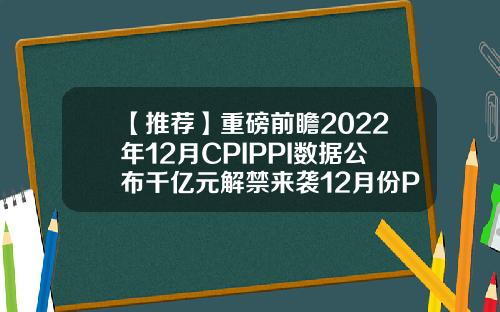 【推荐】重磅前瞻2022年12月CPIPPI数据公布千亿元解禁来袭12月份PPI指数多少