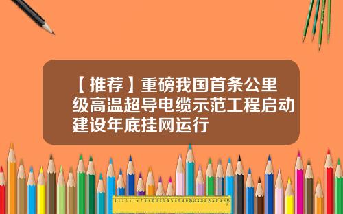 【推荐】重磅我国首条公里级高温超导电缆示范工程启动建设年底挂网运行
