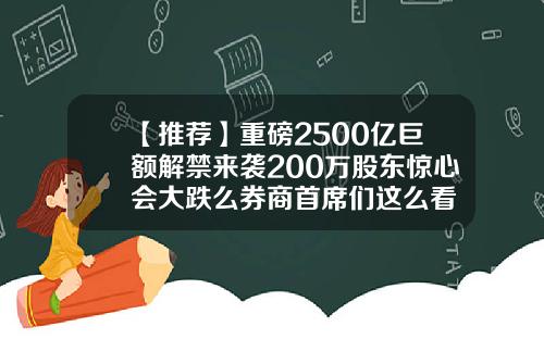 【推荐】重磅2500亿巨额解禁来袭200万股东惊心会大跌么券商首席们这么看