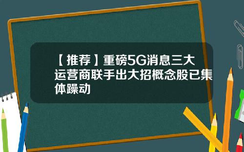 【推荐】重磅5G消息三大运营商联手出大招概念股已集体躁动