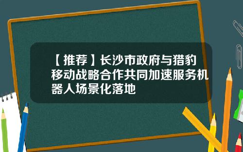 【推荐】长沙市政府与猎豹移动战略合作共同加速服务机器人场景化落地