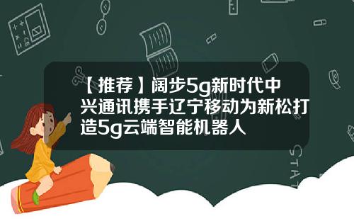 【推荐】阔步5g新时代中兴通讯携手辽宁移动为新松打造5g云端智能机器人