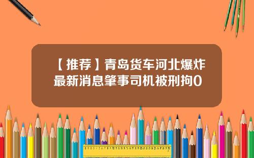 【推荐】青岛货车河北爆炸最新消息肇事司机被刑拘0