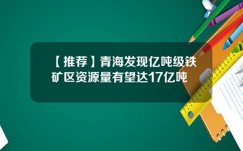 【推荐】青海发现亿吨级铁矿区资源量有望达17亿吨