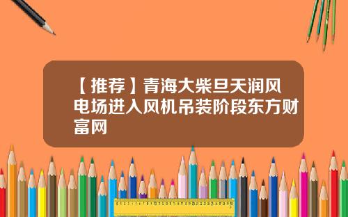 【推荐】青海大柴旦天润风电场进入风机吊装阶段东方财富网