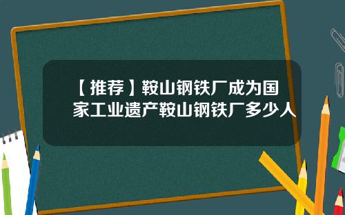 【推荐】鞍山钢铁厂成为国家工业遗产鞍山钢铁厂多少人
