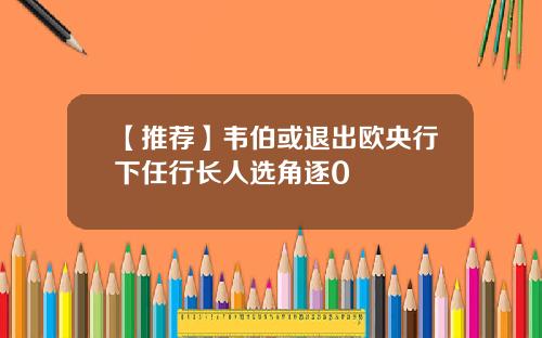 【推荐】韦伯或退出欧央行下任行长人选角逐0